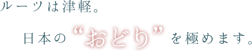 ルーツは津軽。日本の“おどり“を極めます。